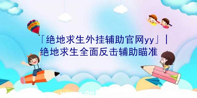 「绝地求生外挂辅助官网yy」|绝地求生全面反击辅助瞄准
